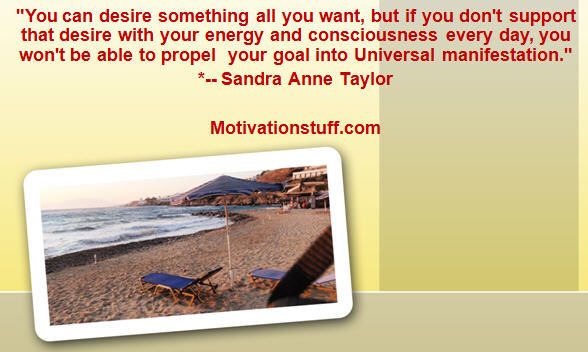 You can desire something all you want, but if you don't support that desire with your energy and consciousness every day, you won't be able to propel your goal into Universal manifestation.  *-- Sandra Anne Taylor
